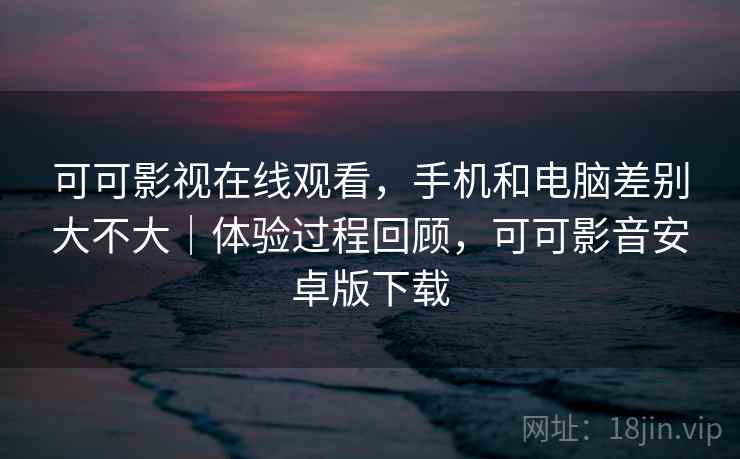可可影视在线观看，手机和电脑差别大不大｜体验过程回顾，可可影音安卓版下载