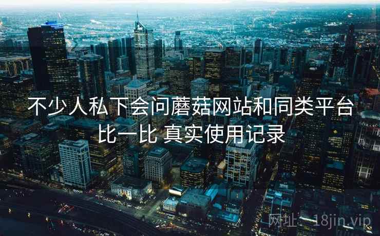 不少人私下会问蘑菇网站和同类平台比一比 真实使用记录