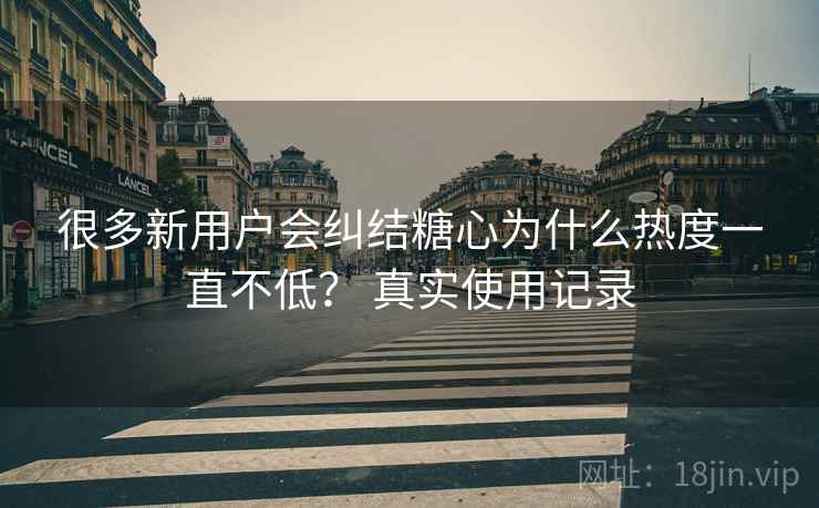 很多新用户会纠结糖心为什么热度一直不低？ 真实使用记录