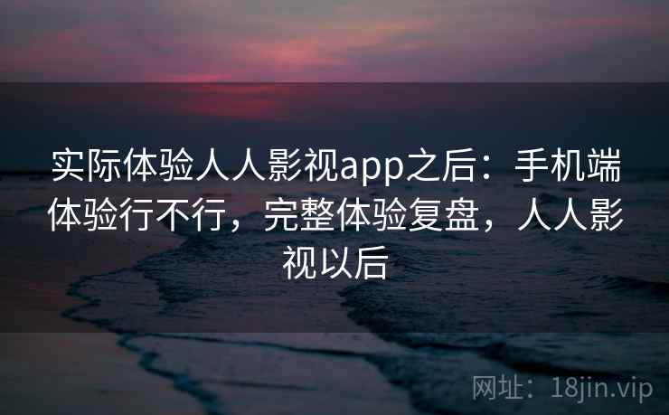 实际体验人人影视app之后：手机端体验行不行，完整体验复盘，人人影视以后