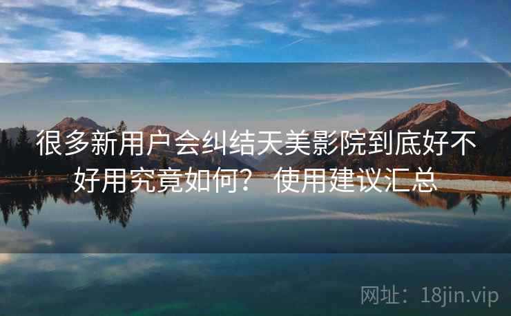 很多新用户会纠结天美影院到底好不好用究竟如何？ 使用建议汇总