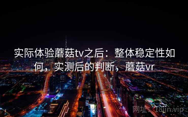 实际体验蘑菇tv之后:整体稳定性如何,实测后的判断,蘑菇vr 实际体验蘑菇tv之后:整体稳定性如何,实测后的判断,蘑菇vr
