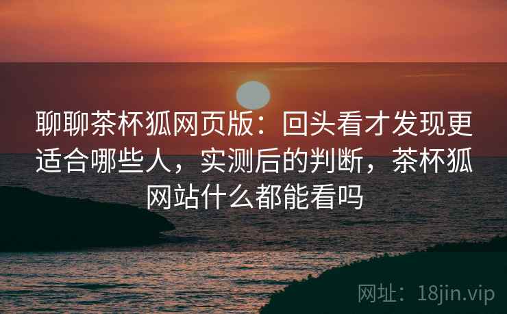 聊聊茶杯狐网页版：回头看才发现更适合哪些人，实测后的判断，茶杯狐网站什么都能看吗