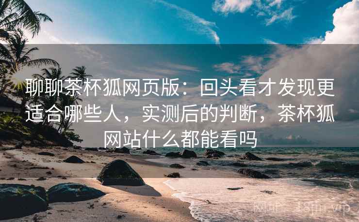 聊聊茶杯狐网页版：回头看才发现更适合哪些人，实测后的判断，茶杯狐网站什么都能看吗
