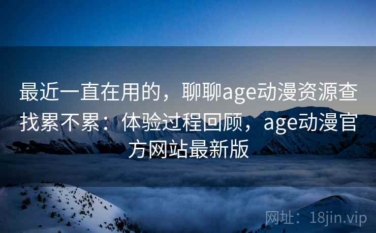 最近一直在用的，聊聊age动漫资源查找累不累：体验过程回顾，age动漫官方网站最新版