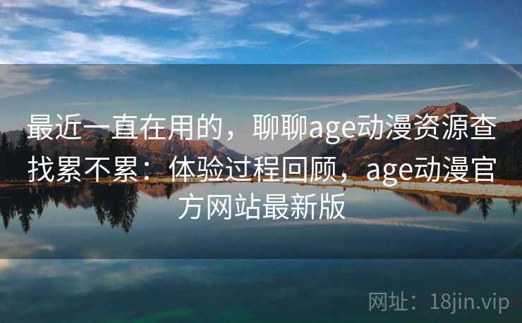 最近一直在用的，聊聊age动漫资源查找累不累：体验过程回顾，age动漫官方网站最新版
