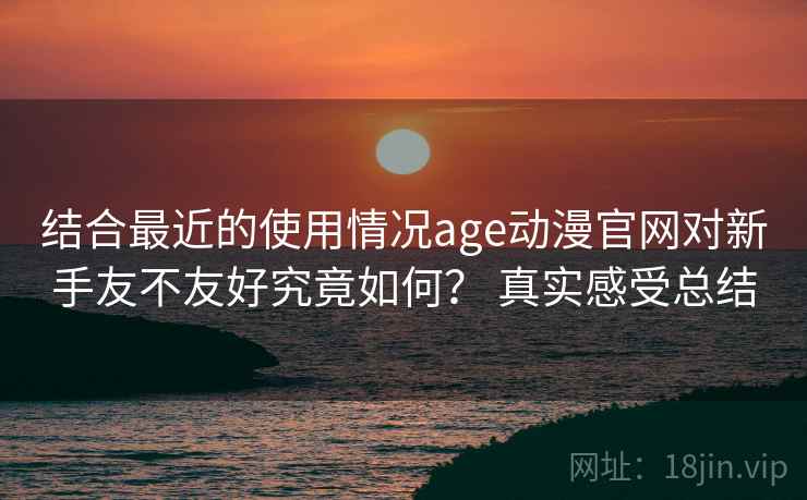 结合最近的使用情况age动漫官网对新手友不友好究竟如何？ 真实感受总结