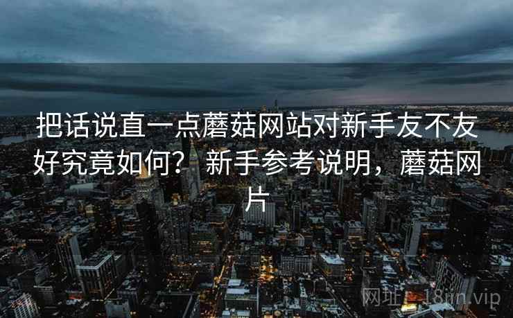 把话说直一点蘑菇网站对新手友不友好究竟如何？ 新手参考说明，蘑菇网片