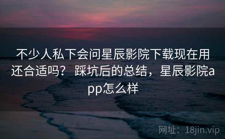 不少人私下会问星辰影院下载现在用还合适吗？ 踩坑后的总结，星辰影院app怎么样