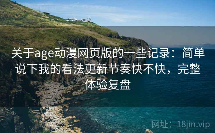 关于age动漫网页版的一些记录：简单说下我的看法更新节奏快不快，完整体验复盘