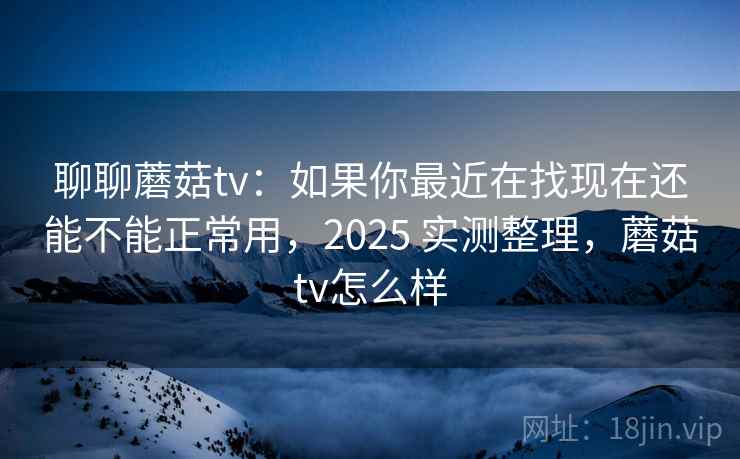 聊聊蘑菇tv：如果你最近在找现在还能不能正常用，2025 实测整理，蘑菇tv怎么样