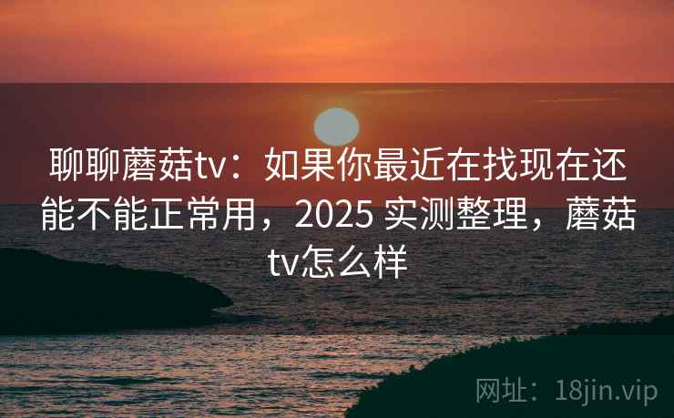 聊聊蘑菇tv：如果你最近在找现在还能不能正常用，2025 实测整理，蘑菇tv怎么样