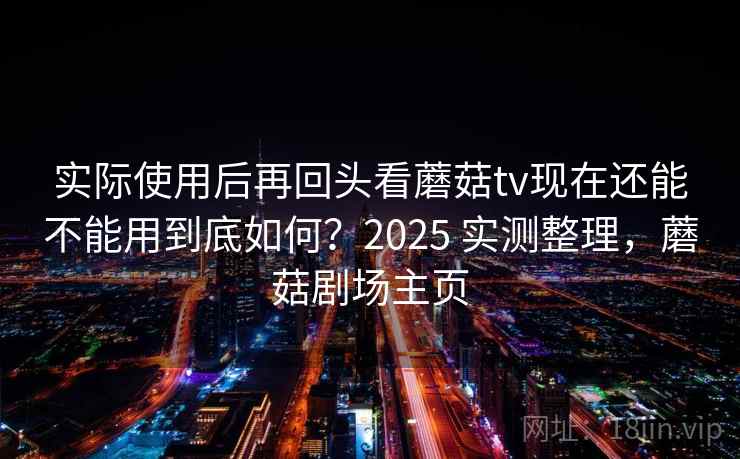 实际使用后再回头看蘑菇tv现在还能不能用到底如何？2025 实测整理，蘑菇剧场主页