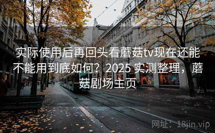 实际使用后再回头看蘑菇tv现在还能不能用到底如何？2025 实测整理，蘑菇剧场主页