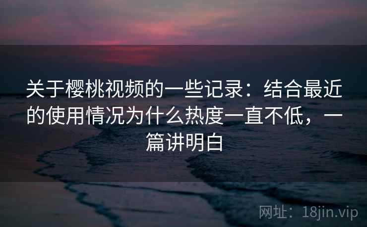 关于樱桃视频的一些记录：结合最近的使用情况为什么热度一直不低，一篇讲明白