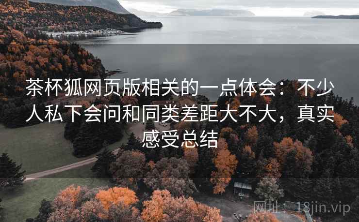 茶杯狐网页版相关的一点体会：不少人私下会问和同类差距大不大，真实感受总结