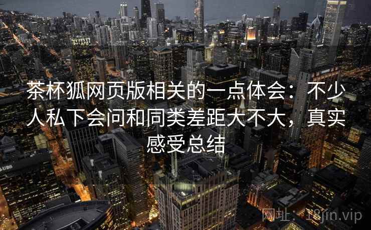 茶杯狐网页版相关的一点体会：不少人私下会问和同类差距大不大，真实感受总结