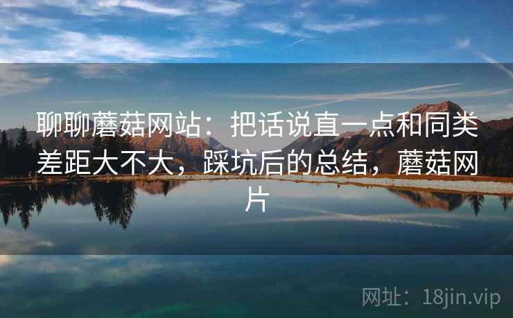 聊聊蘑菇网站：把话说直一点和同类差距大不大，踩坑后的总结，蘑菇网片