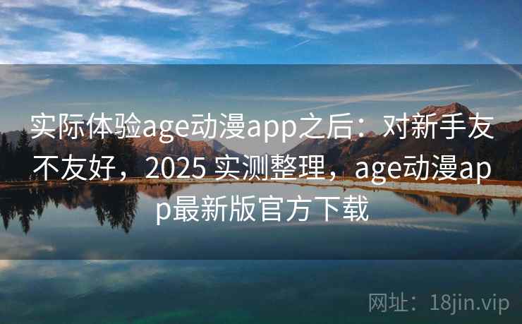 实际体验age动漫app之后：对新手友不友好，2025 实测整理，age动漫app最新版官方下载