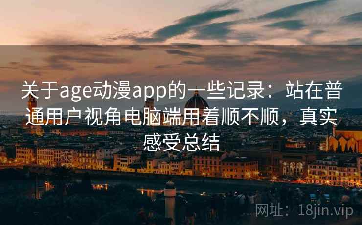 关于age动漫app的一些记录：站在普通用户视角电脑端用着顺不顺，真实感受总结