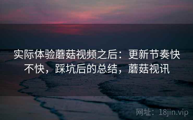 实际体验蘑菇视频之后：更新节奏快不快，踩坑后的总结，蘑菇视讯