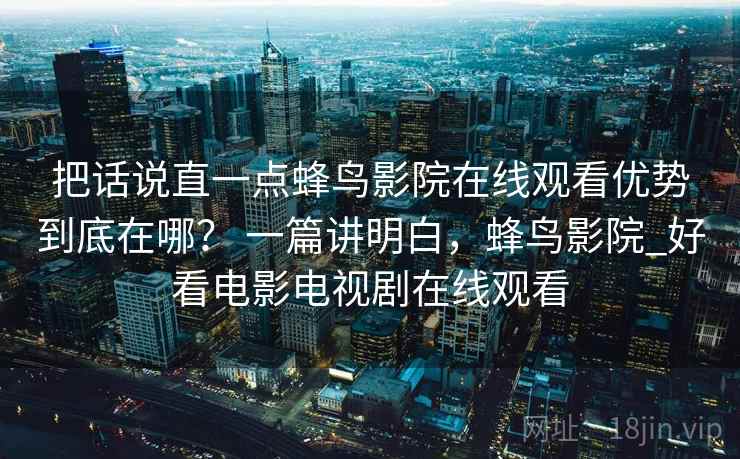 把话说直一点蜂鸟影院在线观看优势到底在哪？ 一篇讲明白，蜂鸟影院_好看电影电视剧在线观看