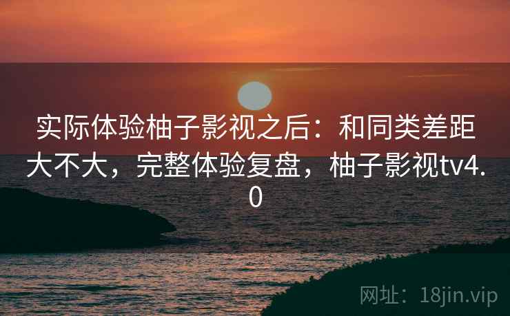 实际体验柚子影视之后：和同类差距大不大，完整体验复盘，柚子影视tv4.0