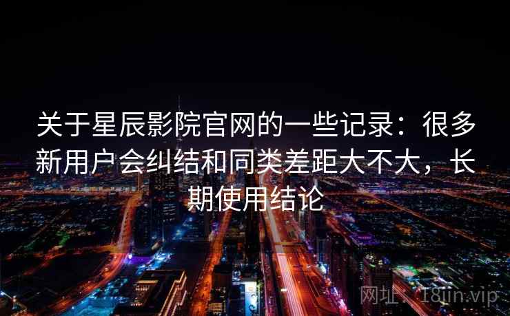 关于星辰影院官网的一些记录：很多新用户会纠结和同类差距大不大，长期使用结论