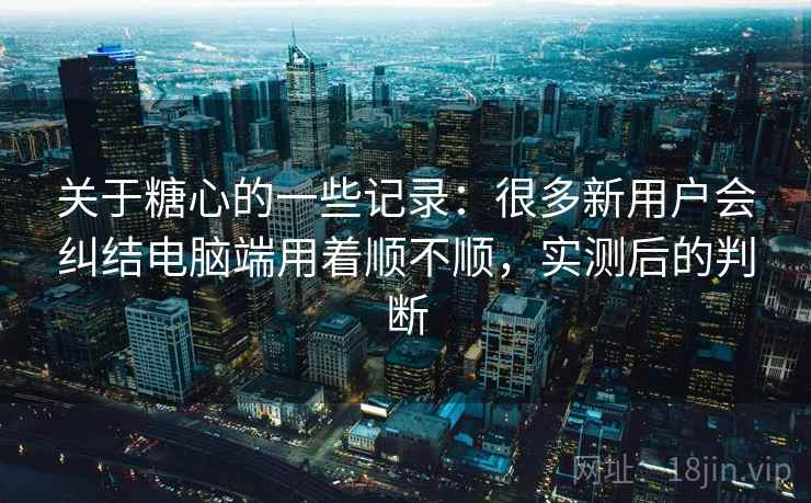 关于糖心的一些记录：很多新用户会纠结电脑端用着顺不顺，实测后的判断