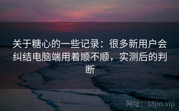 关于糖心的一些记录：很多新用户会纠结电脑端用着顺不顺，实测后的判断