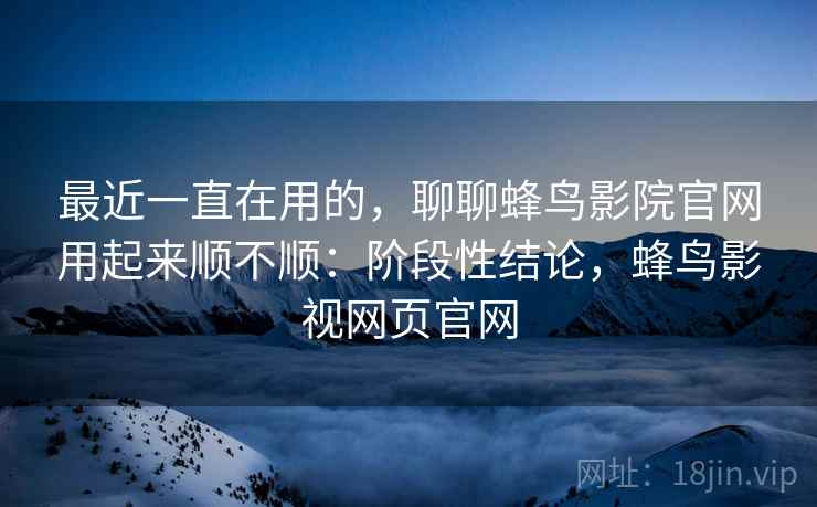 最近一直在用的，聊聊蜂鸟影院官网用起来顺不顺：阶段性结论，蜂鸟影视网页官网