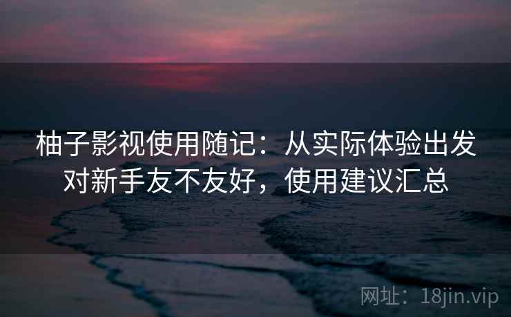 柚子影视使用随记：从实际体验出发对新手友不友好，使用建议汇总