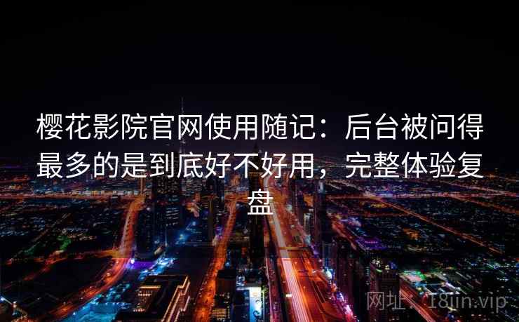 樱花影院官网使用随记：后台被问得最多的是到底好不好用，完整体验复盘