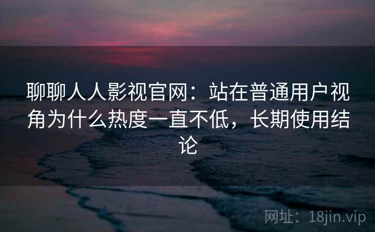 聊聊人人影视官网：站在普通用户视角为什么热度一直不低，长期使用结论
