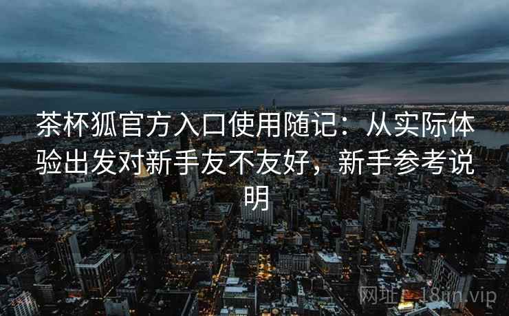 茶杯狐官方入口使用随记：从实际体验出发对新手友不友好，新手参考说明