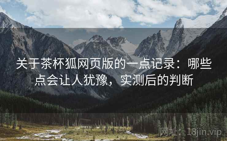 关于茶杯狐网页版的一点记录：哪些点会让人犹豫，实测后的判断