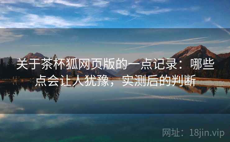 关于茶杯狐网页版的一点记录：哪些点会让人犹豫，实测后的判断