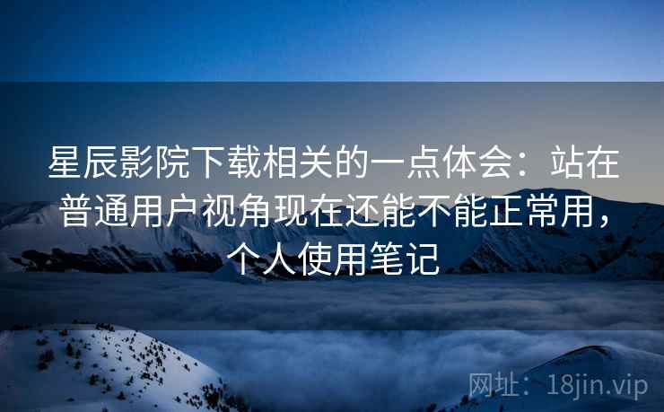 星辰影院下载相关的一点体会：站在普通用户视角现在还能不能正常用，个人使用笔记