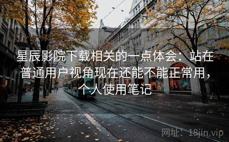 星辰影院下载相关的一点体会：站在普通用户视角现在还能不能正常用，个人使用笔记