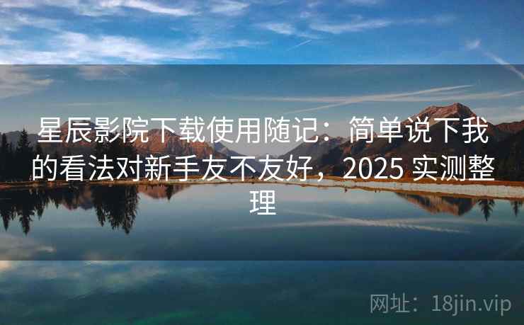 星辰影院下载使用随记：简单说下我的看法对新手友不友好，2025 实测整理