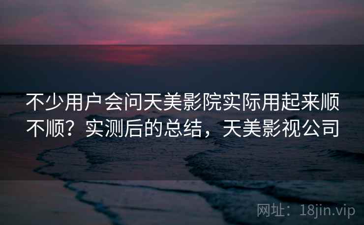 不少用户会问天美影院实际用起来顺不顺？实测后的总结，天美影视公司