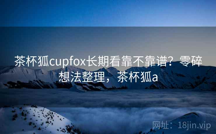 茶杯狐cupfox长期看靠不靠谱？零碎想法整理，茶杯狐a