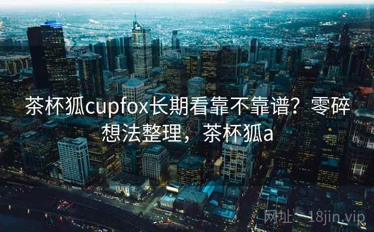 茶杯狐cupfox长期看靠不靠谱？零碎想法整理，茶杯狐a