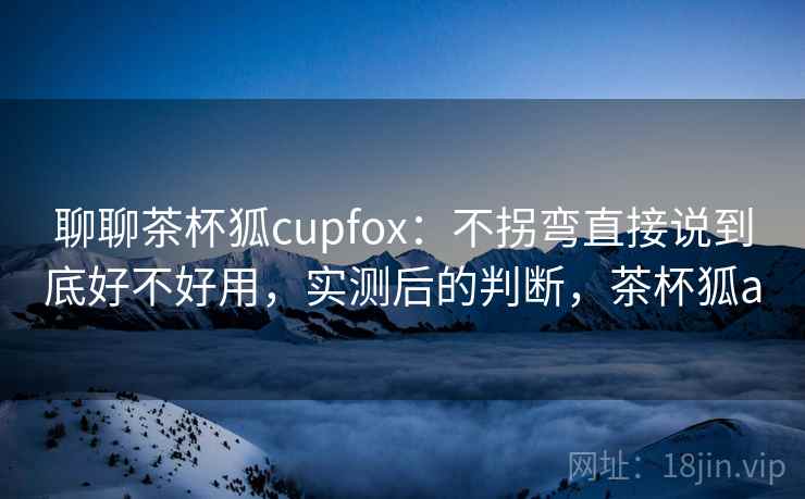 聊聊茶杯狐cupfox：不拐弯直接说到底好不好用，实测后的判断，茶杯狐a