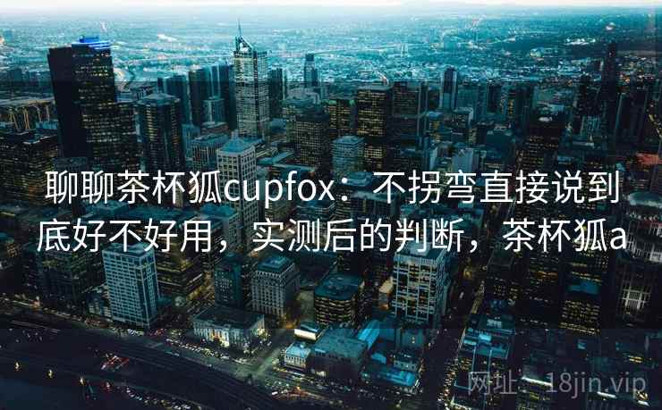 聊聊茶杯狐cupfox：不拐弯直接说到底好不好用，实测后的判断，茶杯狐a