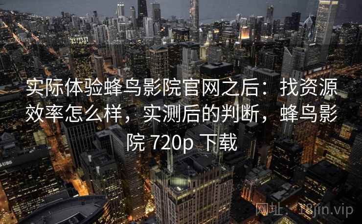 实际体验蜂鸟影院官网之后：找资源效率怎么样，实测后的判断，蜂鸟影院 720p 下载