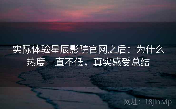 实际体验星辰影院官网之后：为什么热度一直不低，真实感受总结