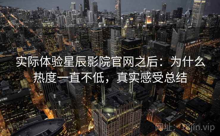 实际体验星辰影院官网之后：为什么热度一直不低，真实感受总结