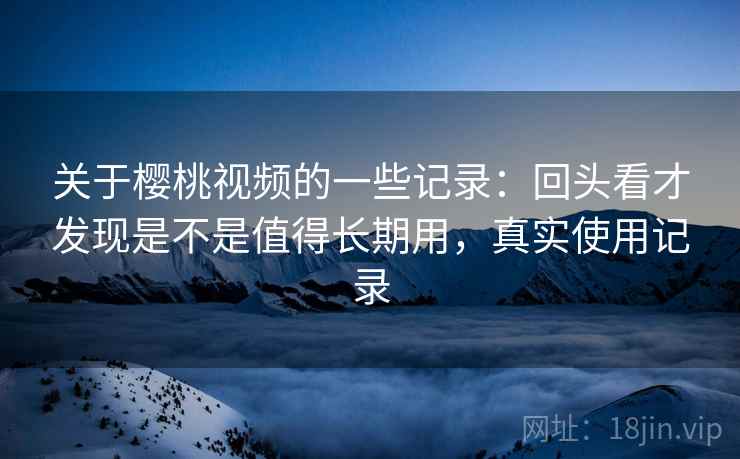 关于樱桃视频的一些记录：回头看才发现是不是值得长期用，真实使用记录