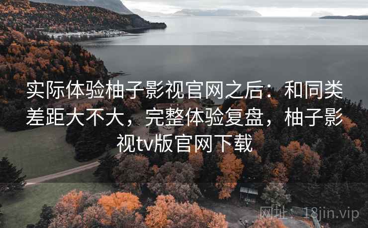 实际体验柚子影视官网之后：和同类差距大不大，完整体验复盘，柚子影视tv版官网下载